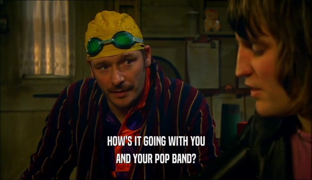 HOW'S IT GOING WITH YOU
 AND YOUR POP BAND?
 
