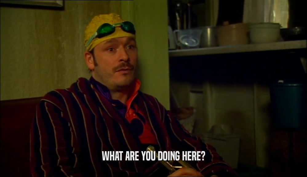 WHAT ARE YOU DOING HERE?  