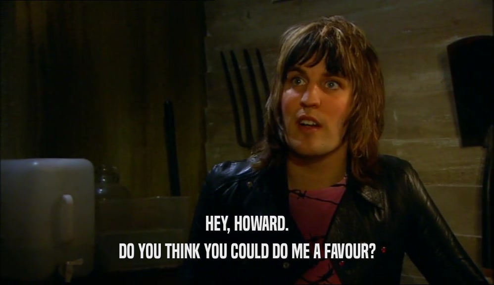 HEY, HOWARD.
 DO YOU THINK YOU COULD DO ME A FAVOUR?
 