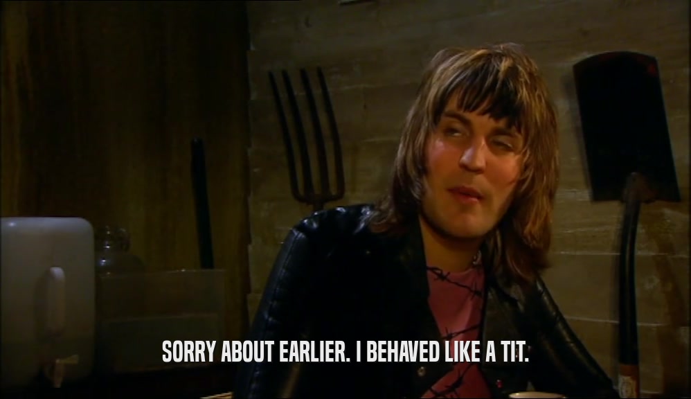SORRY ABOUT EARLIER. I BEHAVED LIKE A TIT.  