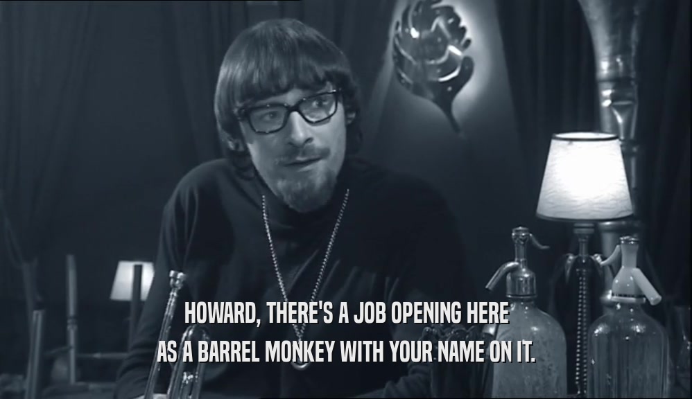 HOWARD, THERE'S A JOB OPENING HERE
 AS A BARREL MONKEY WITH YOUR NAME ON IT.
 