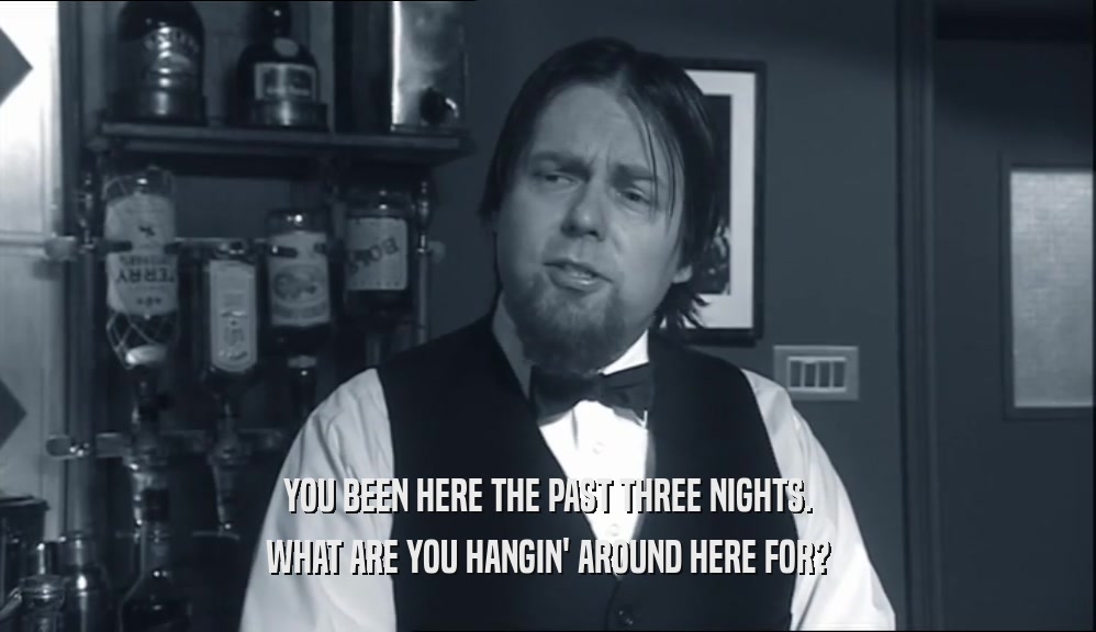 YOU BEEN HERE THE PAST THREE NIGHTS. WHAT ARE YOU HANGIN' AROUND HERE FOR? 
