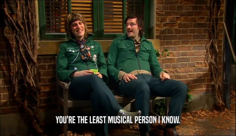 YOU'RE THE LEAST MUSICAL PERSON I KNOW.  