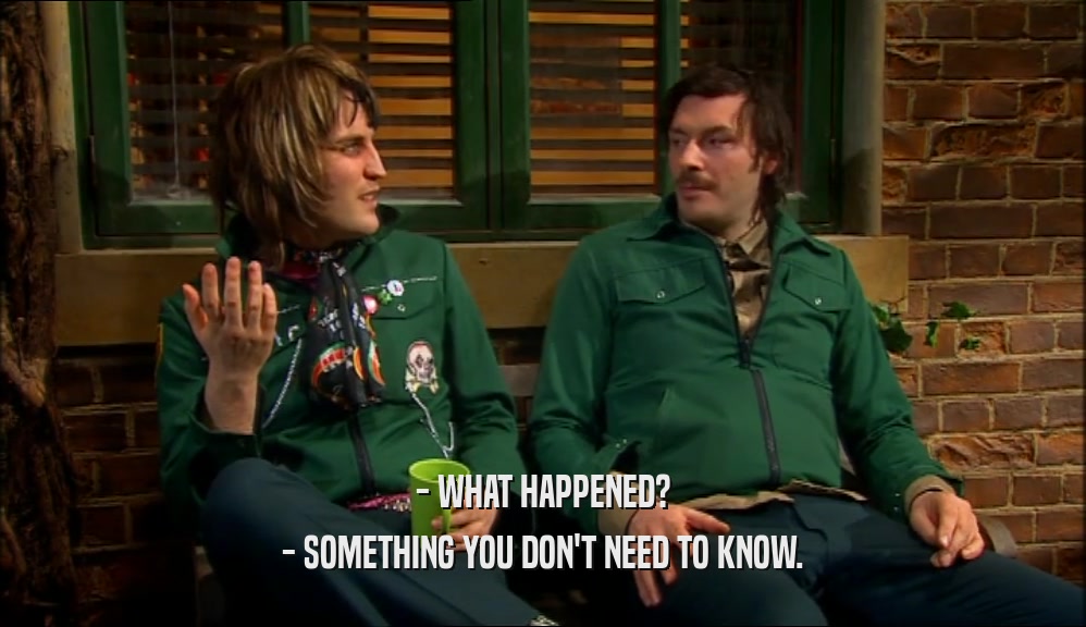 - WHAT HAPPENED?
 - SOMETHING YOU DON'T NEED TO KNOW.
 