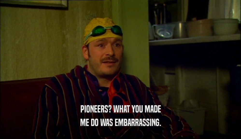 PIONEERS? WHAT YOU MADE ME DO WAS EMBARRASSING. 