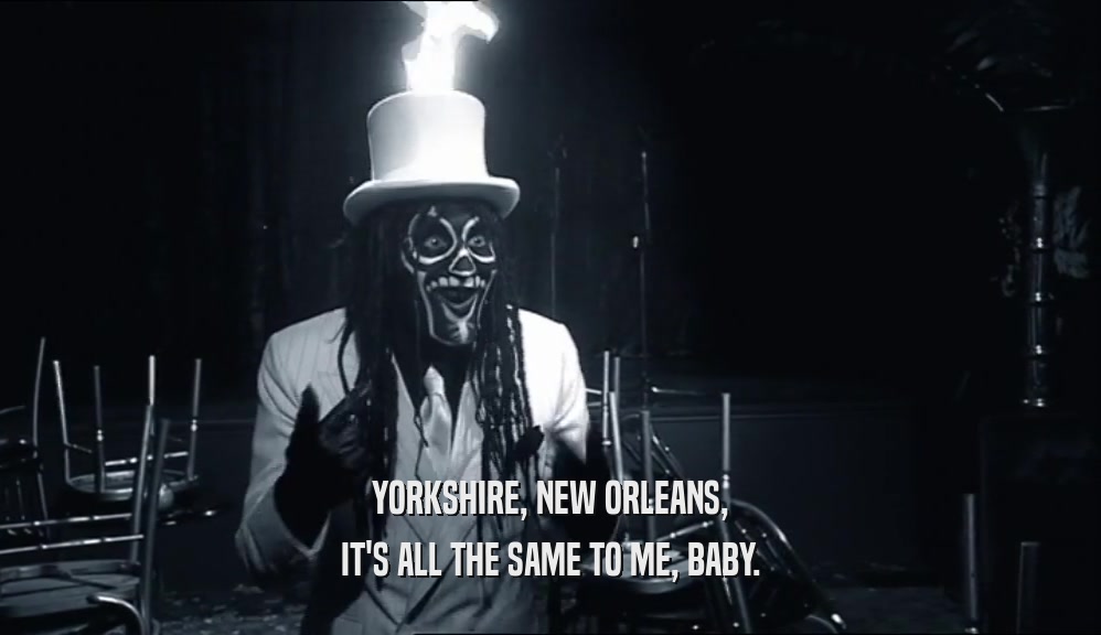 YORKSHIRE, NEW ORLEANS,
 IT'S ALL THE SAME TO ME, BABY.
 