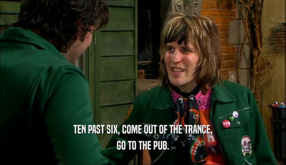 TEN PAST SIX, COME OUT OF THE TRANCE, GO TO THE PUB. 