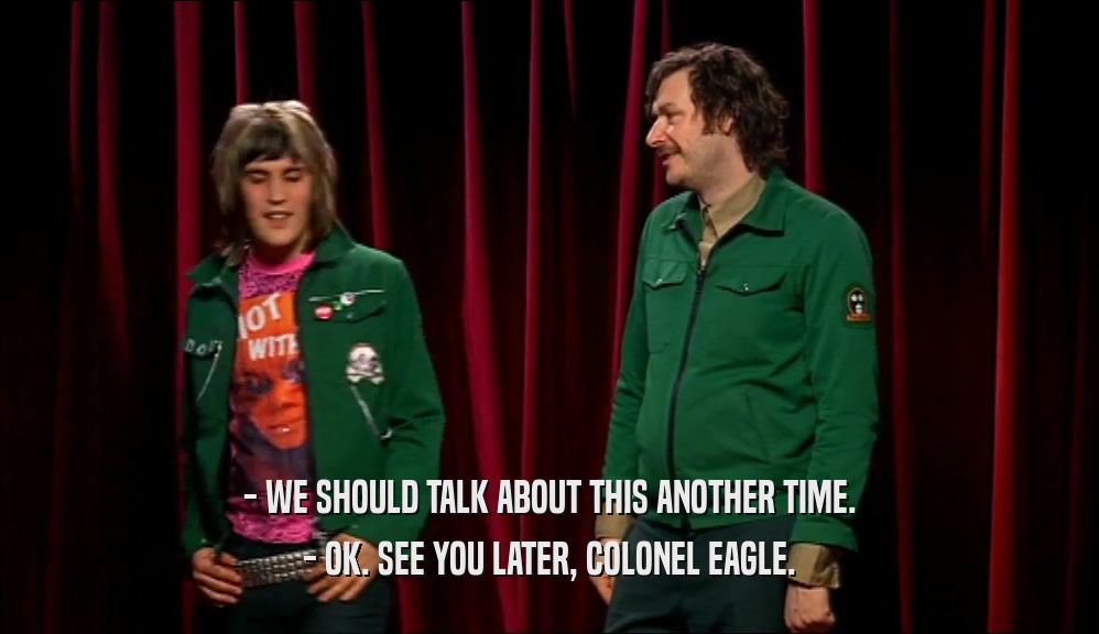 - WE SHOULD TALK ABOUT THIS ANOTHER TIME. - OK. SEE YOU LATER, COLONEL EAGLE. 