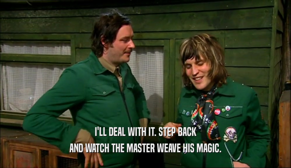I'LL DEAL WITH IT. STEP BACK AND WATCH THE MASTER WEAVE HIS MAGIC. 