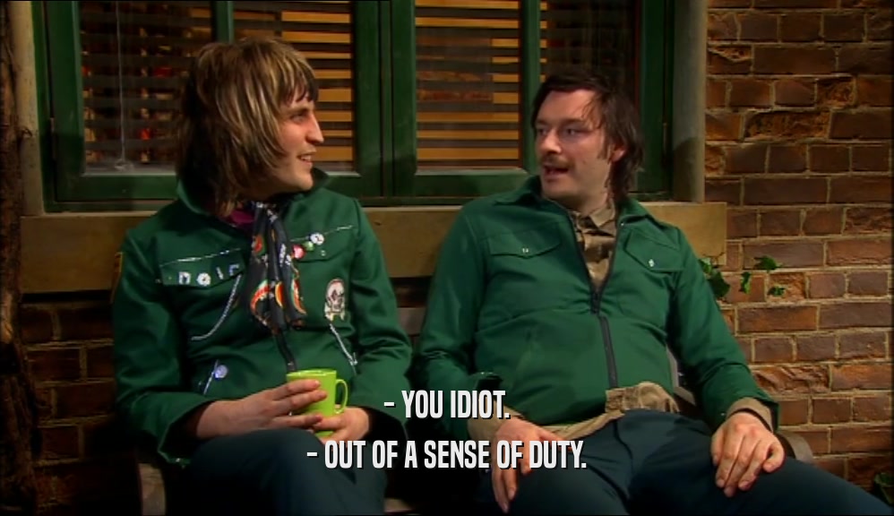 - YOU IDIOT. - OUT OF A SENSE OF DUTY. 