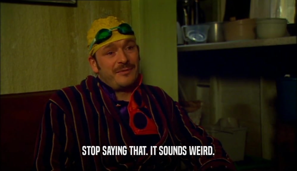 STOP SAYING THAT. IT SOUNDS WEIRD.  