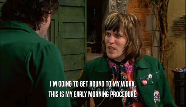 I'M GOING TO GET ROUND TO MY WORK.
 THIS IS MY EARLY MORNING PROCEDURE.
 
