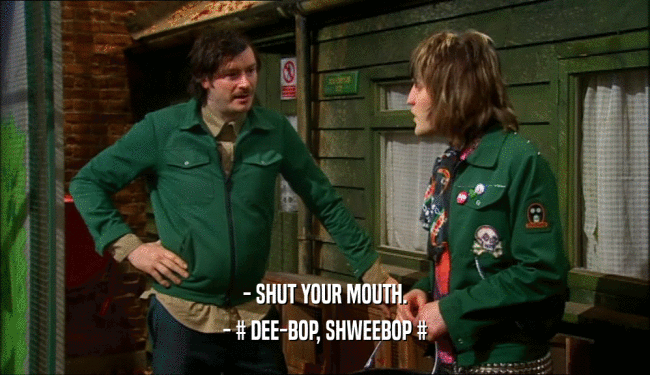 - SHUT YOUR MOUTH.
 - # DEE-BOP, SHWEEBOP #
 