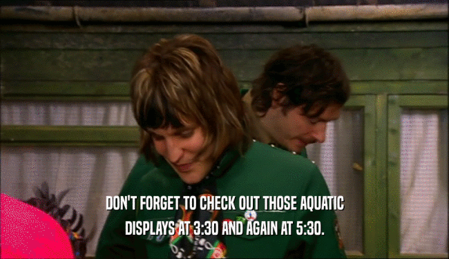 DON'T FORGET TO CHECK OUT THOSE AQUATIC DISPLAYS AT 3:30 AND AGAIN AT 5:30. 