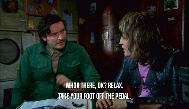 WHOA THERE, OK? RELAX. TAKE YOUR FOOT OFF THE PEDAL. 