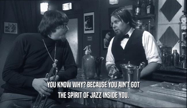 YOU KNOW WHY? BECAUSE YOU AIN'T GOT
 THE SPIRIT OF JAZZ INSIDE YOU.
 