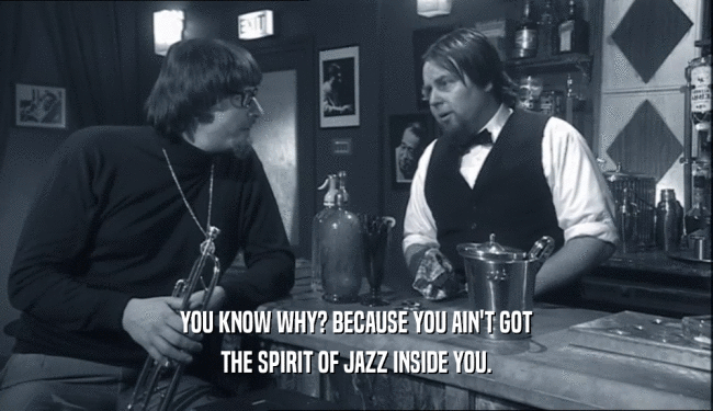 YOU KNOW WHY? BECAUSE YOU AIN'T GOT THE SPIRIT OF JAZZ INSIDE YOU. 