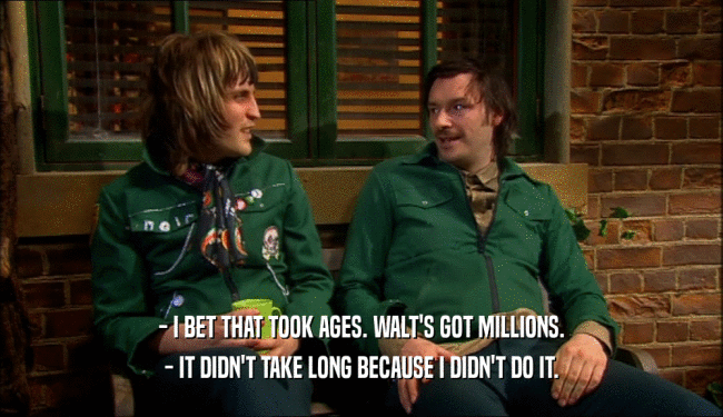 - I BET THAT TOOK AGES. WALT'S GOT MILLIONS. - IT DIDN'T TAKE LONG BECAUSE I DIDN'T DO IT. 