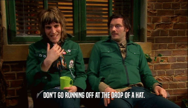 DON'T GO RUNNING OFF AT THE DROP OF A HAT.  