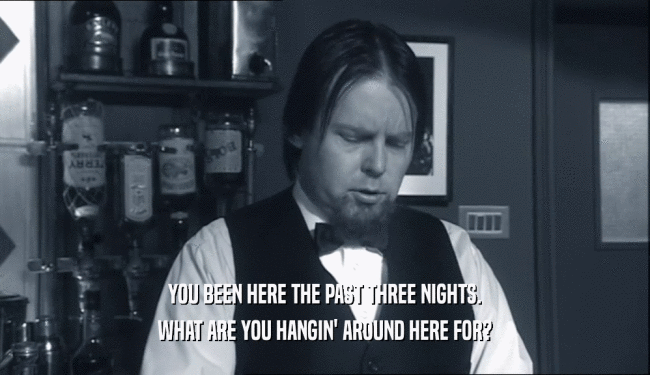 YOU BEEN HERE THE PAST THREE NIGHTS. WHAT ARE YOU HANGIN' AROUND HERE FOR? 
