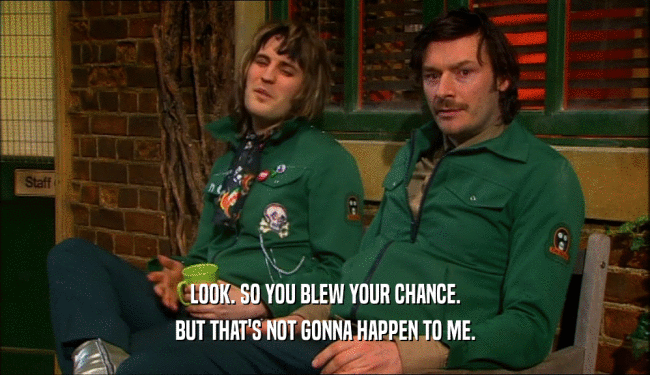 LOOK. SO YOU BLEW YOUR CHANCE. BUT THAT'S NOT GONNA HAPPEN TO ME. 