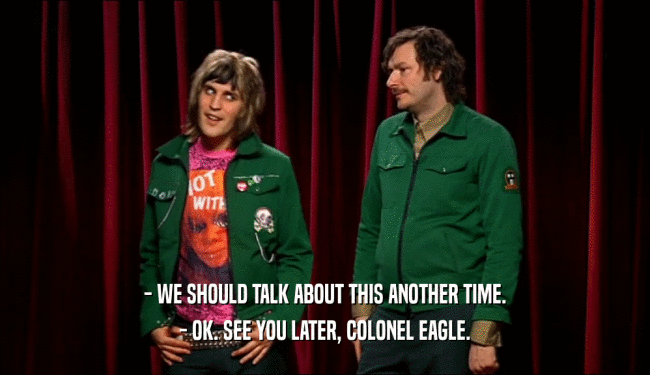 - WE SHOULD TALK ABOUT THIS ANOTHER TIME. - OK. SEE YOU LATER, COLONEL EAGLE. 