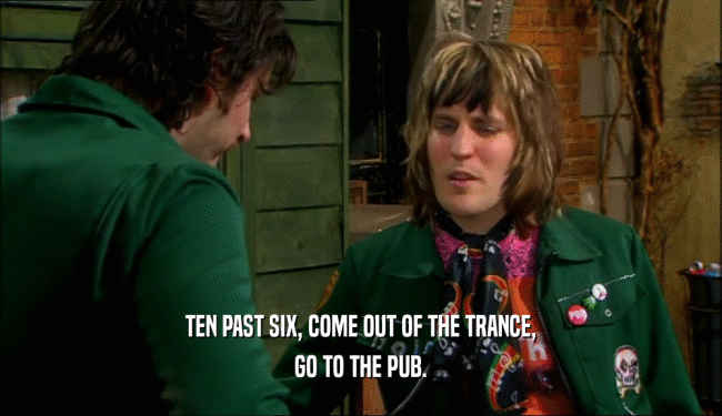 TEN PAST SIX, COME OUT OF THE TRANCE, GO TO THE PUB. 