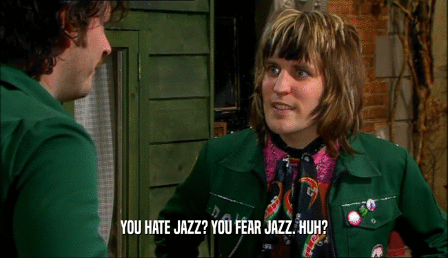 YOU HATE JAZZ? YOU FEAR JAZZ. HUH?  