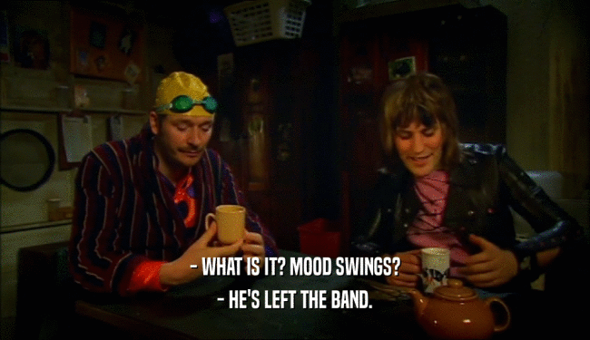 - WHAT IS IT? MOOD SWINGS?
 - HE'S LEFT THE BAND.
 