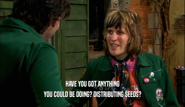 HAVE YOU GOT ANYTHING YOU COULD BE DOING? DISTRIBUTING SEEDS? 