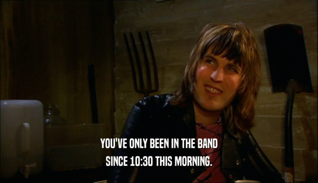 YOU'VE ONLY BEEN IN THE BAND
 SINCE 10:30 THIS MORNING.
 