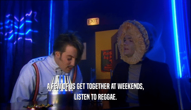 A FEW OF US GET TOGETHER AT WEEKENDS, LISTEN TO REGGAE. 