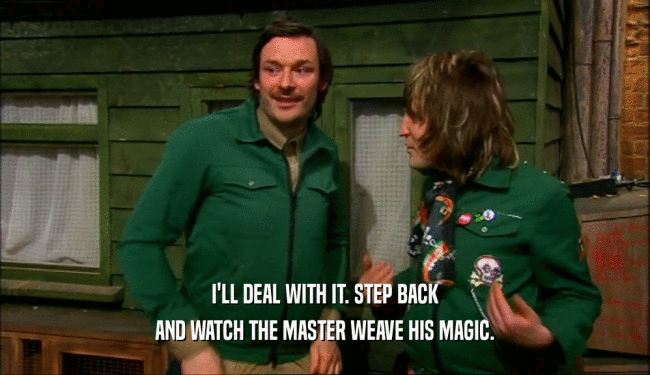 I'LL DEAL WITH IT. STEP BACK AND WATCH THE MASTER WEAVE HIS MAGIC. 
