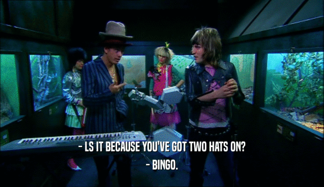 - LS IT BECAUSE YOU'VE GOT TWO HATS ON? - BINGO. 