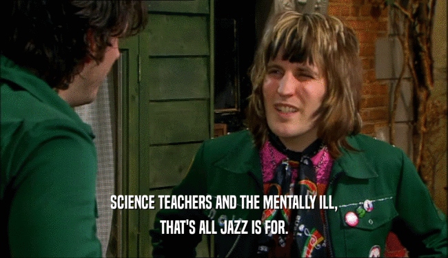 SCIENCE TEACHERS AND THE MENTALLY ILL,
 THAT'S ALL JAZZ IS FOR.
 