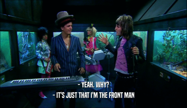 - YEAH. WHY?
 - IT'S JUST THAT I'M THE FRONT MAN
 