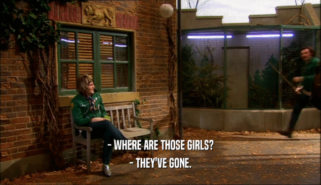 - WHERE ARE THOSE GIRLS?
 - THEY'VE GONE.
 