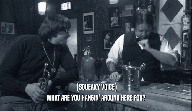 (SQUEAKY VOICE) WHAT ARE YOU HANGIN' AROUND HERE FOR? 