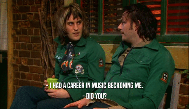 - I HAD A CAREER IN MUSIC BECKONING ME.
 - DID YOU?
 
