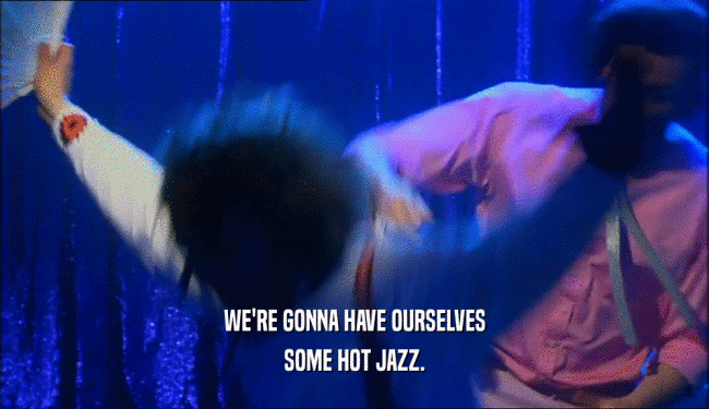 WE'RE GONNA HAVE OURSELVES
 SOME HOT JAZZ.
 