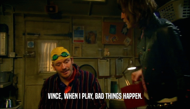VINCE, WHEN I PLAY, BAD THINGS HAPPEN.  