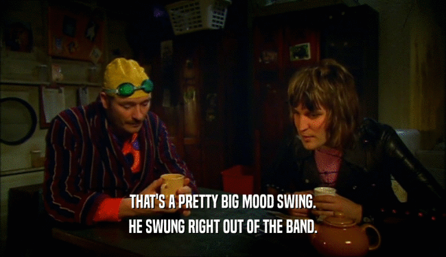 THAT'S A PRETTY BIG MOOD SWING. HE SWUNG RIGHT OUT OF THE BAND. 
