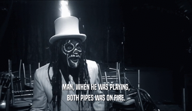 MAN, WHEN HE WAS PLAYING,
 BOTH PIPES WAS ON FIRE.
 