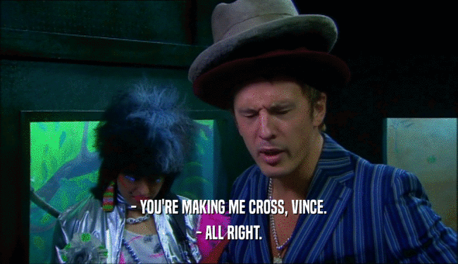 - YOU'RE MAKING ME CROSS, VINCE. - ALL RIGHT. 