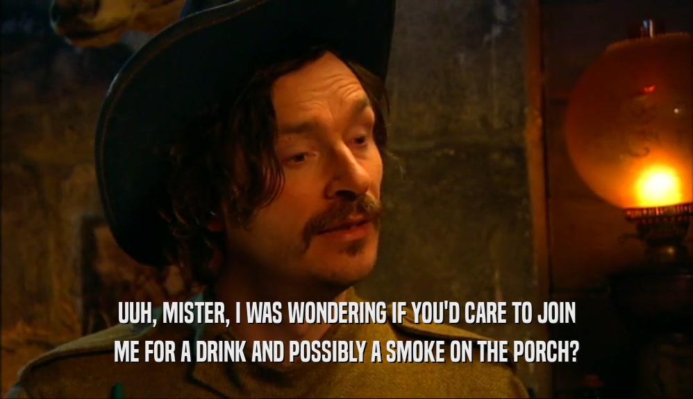 UUH, MISTER, I WAS WONDERING IF YOU'D CARE TO JOIN ME FOR A DRINK AND POSSIBLY A SMOKE ON THE PORCH? 