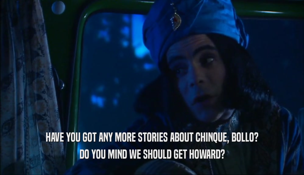 HAVE YOU GOT ANY MORE STORIES ABOUT CHINQUE, BOLLO? DO YOU MIND WE SHOULD GET HOWARD? 