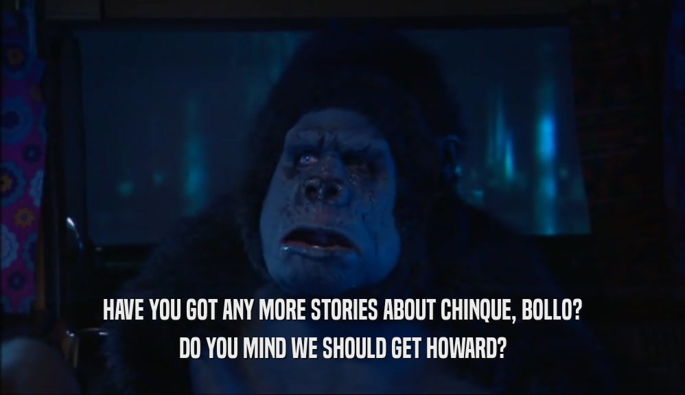 HAVE YOU GOT ANY MORE STORIES ABOUT CHINQUE, BOLLO? DO YOU MIND WE SHOULD GET HOWARD? 