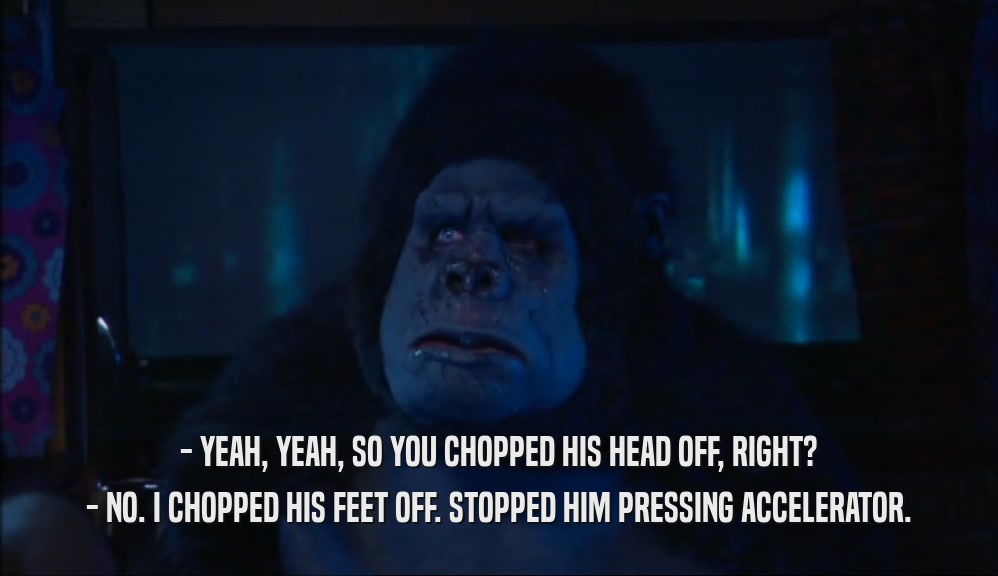 - YEAH, YEAH, SO YOU CHOPPED HIS HEAD OFF, RIGHT? - NO. I CHOPPED HIS FEET OFF. STOPPED HIM PRESSING ACCELERATOR. 