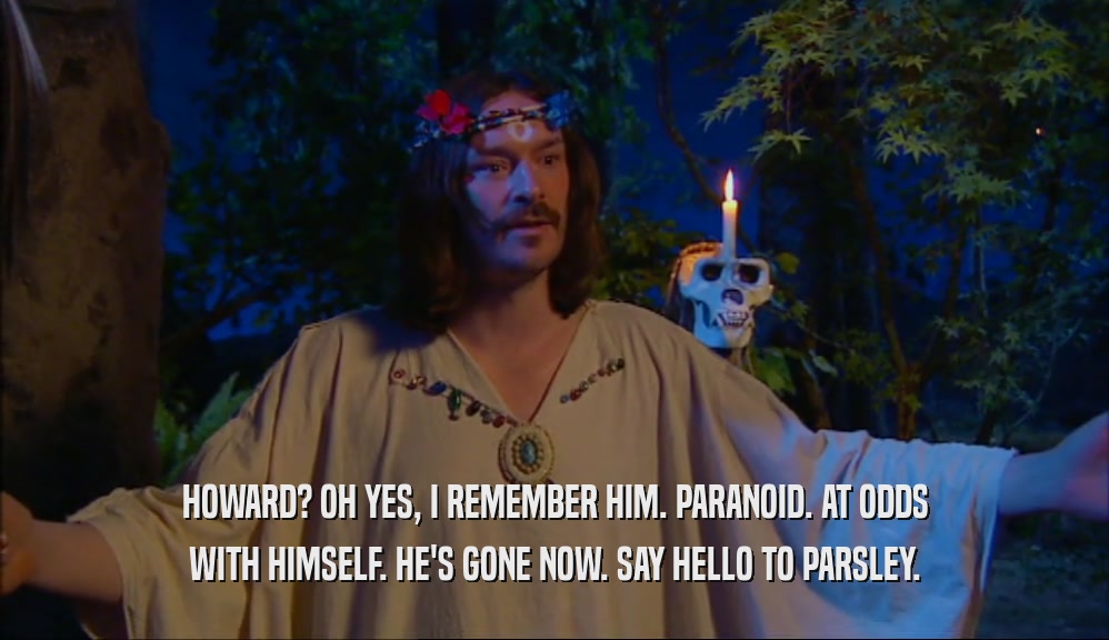 HOWARD? OH YES, I REMEMBER HIM. PARANOID. AT ODDS WITH HIMSELF. HE'S GONE NOW. SAY HELLO TO PARSLEY. 