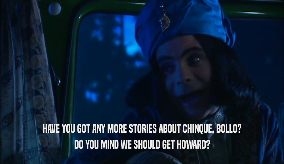 HAVE YOU GOT ANY MORE STORIES ABOUT CHINQUE, BOLLO? DO YOU MIND WE SHOULD GET HOWARD? 